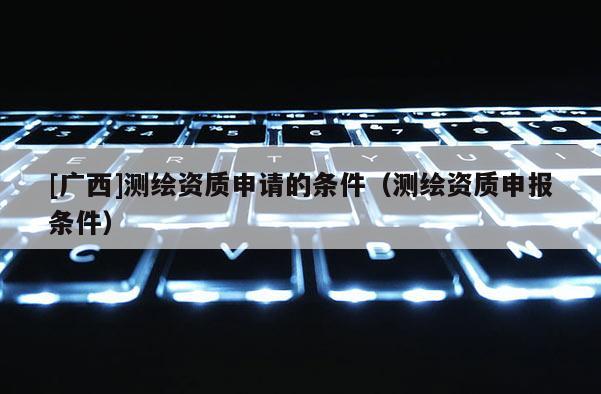 [廣西]測繪資質(zhì)申請的條件（測繪資質(zhì)申報條件）