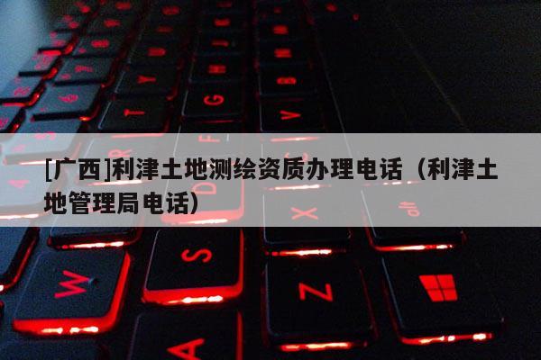 [廣西]利津土地測繪資質(zhì)辦理電話（利津土地管理局電話）