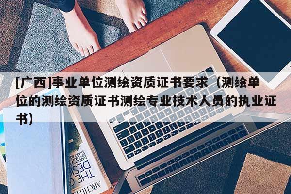 [廣西]事業(yè)單位測繪資質(zhì)證書要求（測繪單位的測繪資質(zhì)證書測繪專業(yè)技術(shù)人員的執(zhí)業(yè)證書）