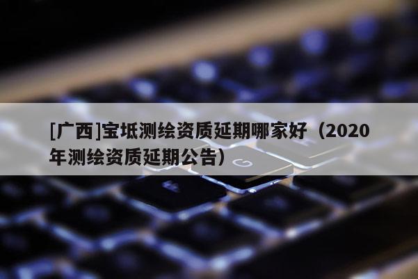 [廣西]寶坻測繪資質延期哪家好（2020年測繪資質延期公告）