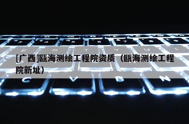 [廣西]甌海測繪工程院資質(zhì)（甌海測繪工程院新址）