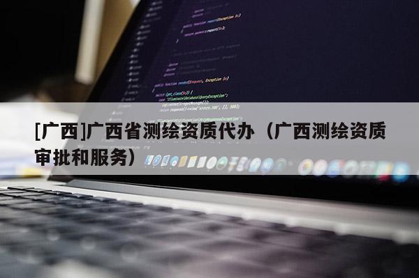 [廣西]廣西省測繪資質(zhì)代辦（廣西測繪資質(zhì)審批和服務(wù)）