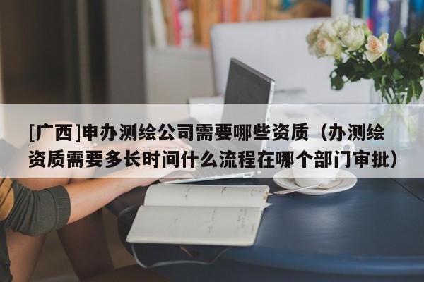 [廣西]申辦測繪公司需要哪些資質(zhì)（辦測繪資質(zhì)需要多長時間什么流程在哪個部門審批）