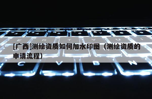 [廣西]測繪資質(zhì)如何加水印圖（測繪資質(zhì)的申請流程）