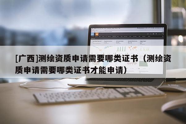 [廣西]測繪資質(zhì)申請需要哪類證書（測繪資質(zhì)申請需要哪類證書才能申請）