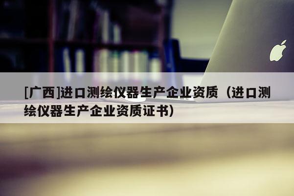 [廣西]進(jìn)口測繪儀器生產(chǎn)企業(yè)資質(zhì)（進(jìn)口測繪儀器生產(chǎn)企業(yè)資質(zhì)證書）