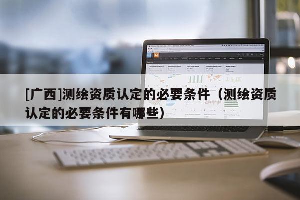 [廣西]測繪資質(zhì)認(rèn)定的必要條件（測繪資質(zhì)認(rèn)定的必要條件有哪些）