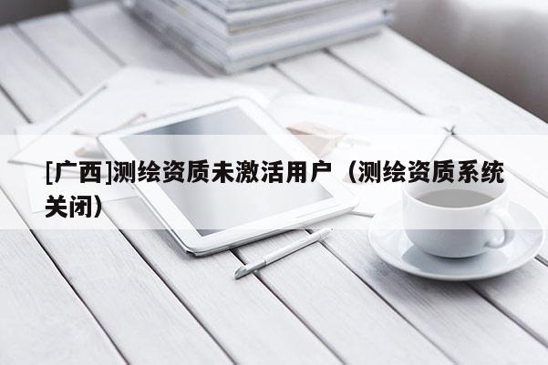 [廣西]測(cè)繪資質(zhì)未激活用戶（測(cè)繪資質(zhì)系統(tǒng)關(guān)閉）