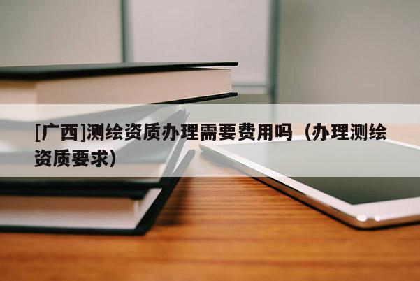 [廣西]測繪資質辦理需要費用嗎（辦理測繪資質要求）