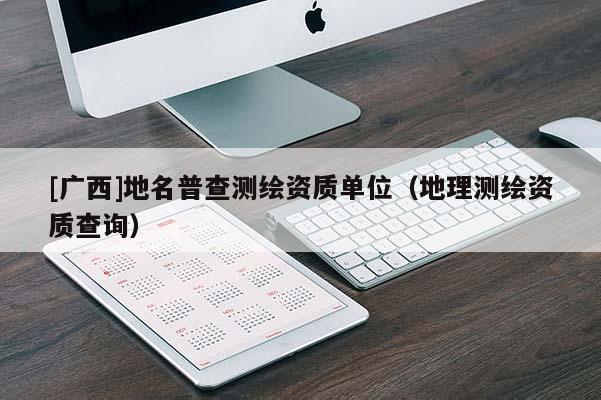 [廣西]地名普查測(cè)繪資質(zhì)單位（地理測(cè)繪資質(zhì)查詢）