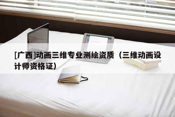 [廣西]動(dòng)畫三維專業(yè)測(cè)繪資質(zhì)（三維動(dòng)畫設(shè)計(jì)師資格證）