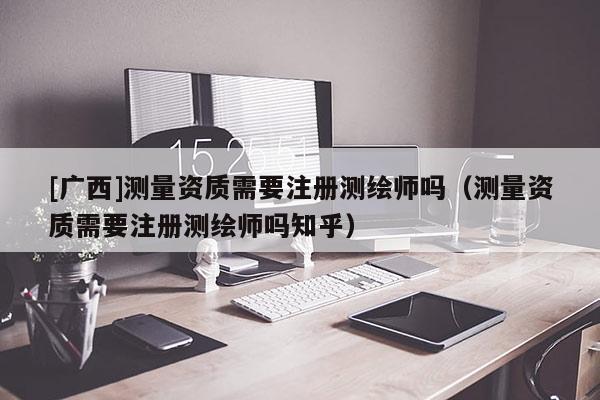 [廣西]測量資質(zhì)需要注冊測繪師嗎（測量資質(zhì)需要注冊測繪師嗎知乎）