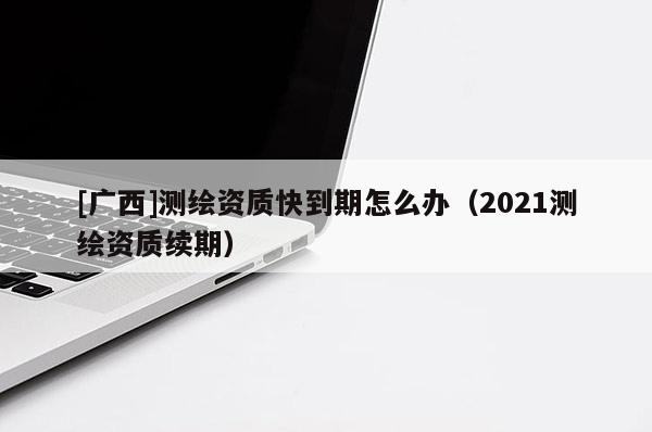[廣西]測(cè)繪資質(zhì)快到期怎么辦（2021測(cè)繪資質(zhì)續(xù)期）