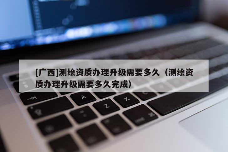 [廣西]測(cè)繪資質(zhì)辦理升級(jí)需要多久（測(cè)繪資質(zhì)辦理升級(jí)需要多久完成）