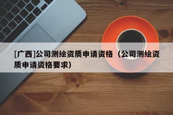 [廣西]公司測繪資質(zhì)申請資格（公司測繪資質(zhì)申請資格要求）