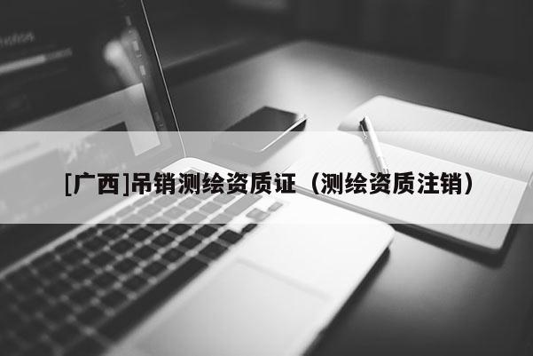 [廣西]吊銷測繪資質(zhì)證（測繪資質(zhì)注銷）