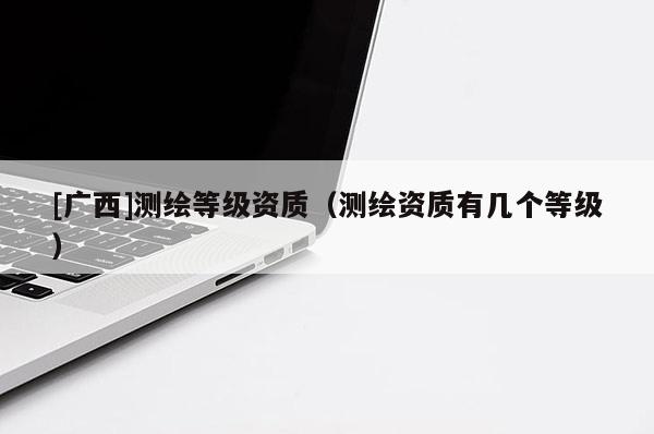 [廣西]測(cè)繪等級(jí)資質(zhì)（測(cè)繪資質(zhì)有幾個(gè)等級(jí)）