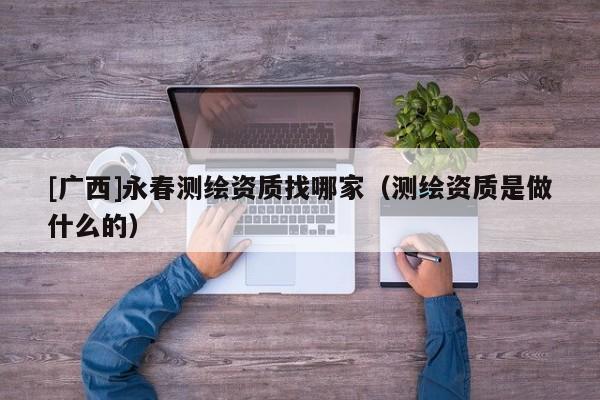 [廣西]永春測(cè)繪資質(zhì)找哪家（測(cè)繪資質(zhì)是做什么的）