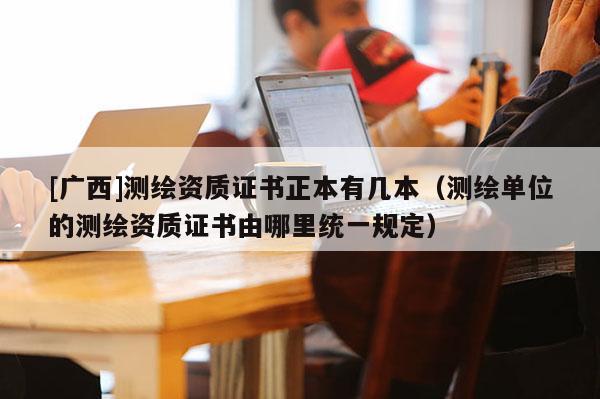 [廣西]測(cè)繪資質(zhì)證書正本有幾本（測(cè)繪單位的測(cè)繪資質(zhì)證書由哪里統(tǒng)一規(guī)定）