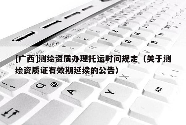 [廣西]測繪資質辦理托運時間規(guī)定（關于測繪資質證有效期延續(xù)的公告）