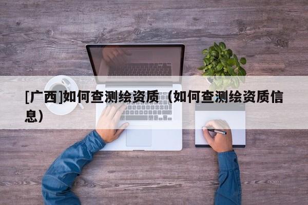 [廣西]如何查測繪資質(zhì)（如何查測繪資質(zhì)信息）