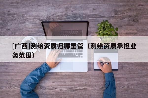 [廣西]測繪資質(zhì)歸哪里管（測繪資質(zhì)承擔(dān)業(yè)務(wù)范圍）