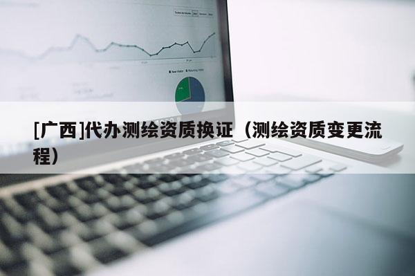 [廣西]代辦測繪資質(zhì)換證（測繪資質(zhì)變更流程）