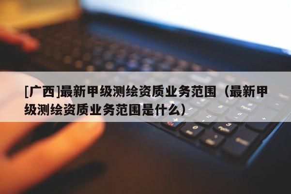 [廣西]最新甲級(jí)測(cè)繪資質(zhì)業(yè)務(wù)范圍（最新甲級(jí)測(cè)繪資質(zhì)業(yè)務(wù)范圍是什么）