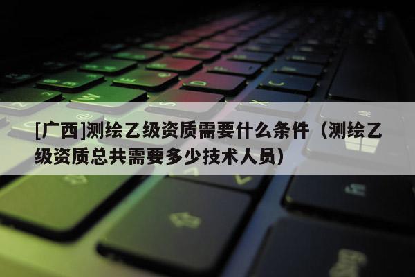 [廣西]測(cè)繪乙級(jí)資質(zhì)需要什么條件（測(cè)繪乙級(jí)資質(zhì)總共需要多少技術(shù)人員）