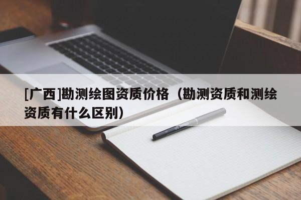 [廣西]勘測繪圖資質價格（勘測資質和測繪資質有什么區(qū)別）