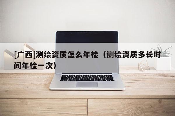 [廣西]測繪資質怎么年檢（測繪資質多長時間年檢一次）