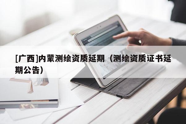 [廣西]內(nèi)蒙測繪資質(zhì)延期（測繪資質(zhì)證書延期公告）