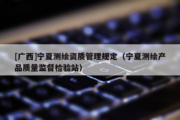 [廣西]寧夏測(cè)繪資質(zhì)管理規(guī)定（寧夏測(cè)繪產(chǎn)品質(zhì)量監(jiān)督檢驗(yàn)站）
