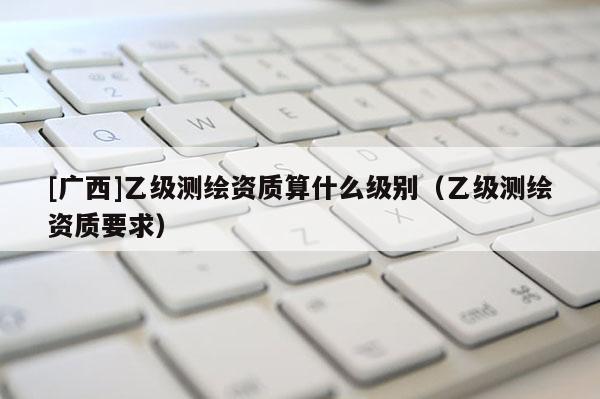 [廣西]乙級(jí)測(cè)繪資質(zhì)算什么級(jí)別（乙級(jí)測(cè)繪資質(zhì)要求）