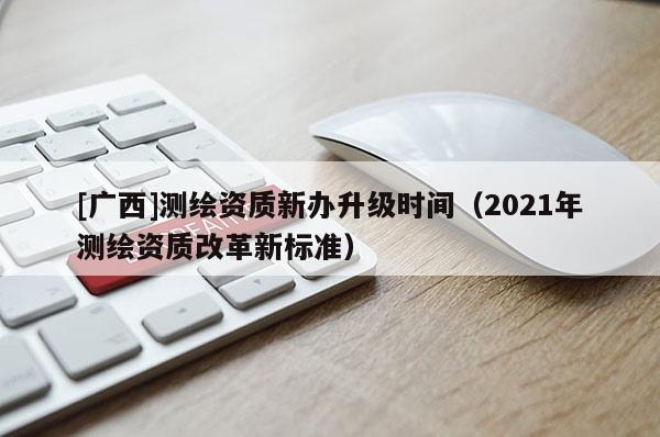[廣西]測繪資質(zhì)新辦升級時(shí)間（2021年測繪資質(zhì)改革新標(biāo)準(zhǔn)）