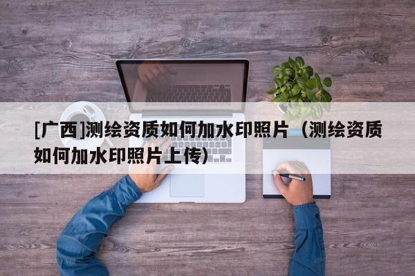 [廣西]測繪資質(zhì)如何加水印照片（測繪資質(zhì)如何加水印照片上傳）