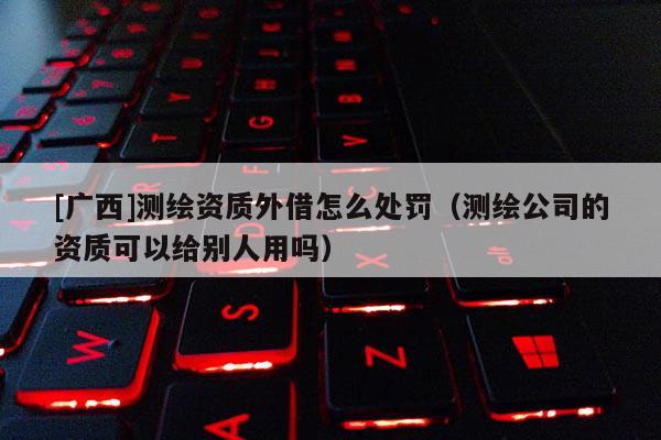 [廣西]測繪資質外借怎么處罰（測繪公司的資質可以給別人用嗎）