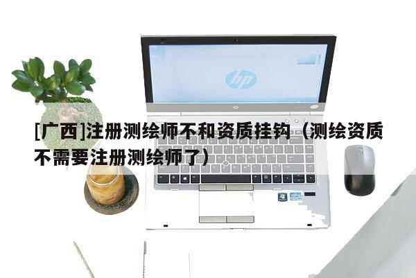 [廣西]注冊(cè)測(cè)繪師不和資質(zhì)掛鉤（測(cè)繪資質(zhì)不需要注冊(cè)測(cè)繪師了）