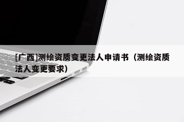 [廣西]測繪資質(zhì)變更法人申請書（測繪資質(zhì)法人變更要求）