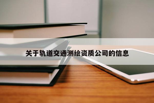 關(guān)于軌道交通測繪資質(zhì)公司的信息