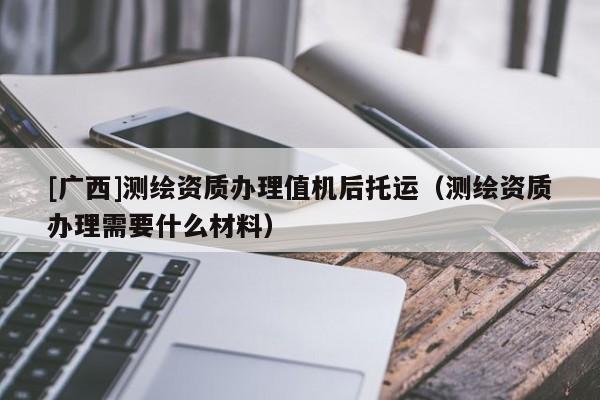 [廣西]測(cè)繪資質(zhì)辦理值機(jī)后托運(yùn)（測(cè)繪資質(zhì)辦理需要什么材料）