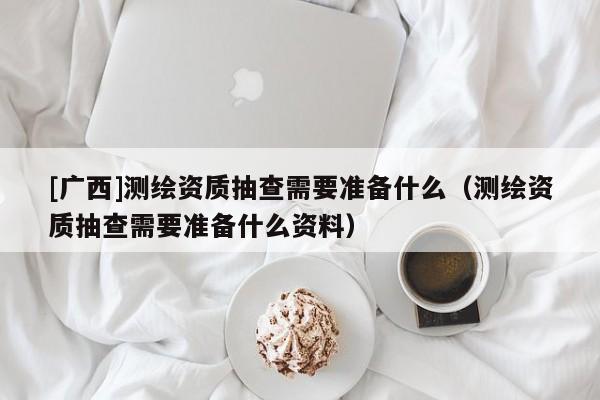 [廣西]測(cè)繪資質(zhì)抽查需要準(zhǔn)備什么（測(cè)繪資質(zhì)抽查需要準(zhǔn)備什么資料）