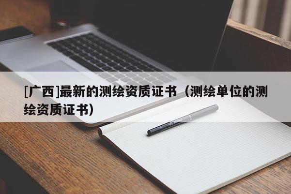 [廣西]最新的測繪資質(zhì)證書（測繪單位的測繪資質(zhì)證書）