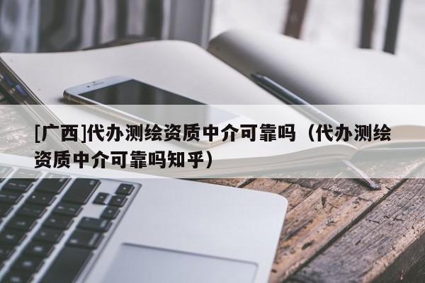 [廣西]代辦測繪資質(zhì)中介可靠嗎（代辦測繪資質(zhì)中介可靠嗎知乎）