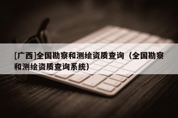 [廣西]全國勘察和測繪資質(zhì)查詢（全國勘察和測繪資質(zhì)查詢系統(tǒng)）