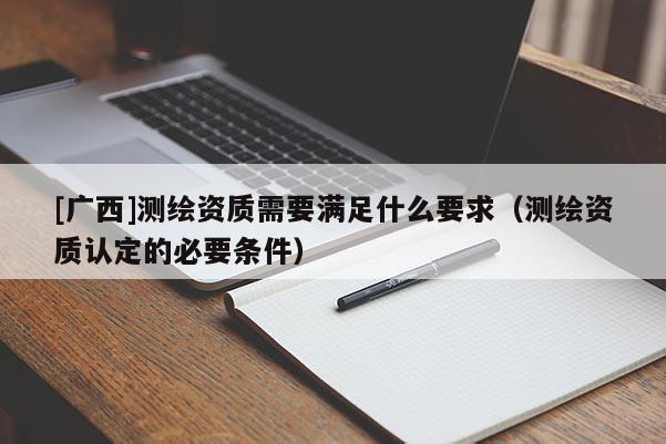 [廣西]測繪資質需要滿足什么要求（測繪資質認定的必要條件）