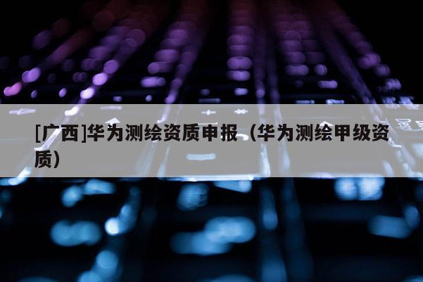 [廣西]華為測(cè)繪資質(zhì)申報(bào)（華為測(cè)繪甲級(jí)資質(zhì)）