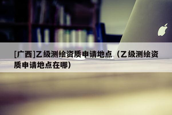 [廣西]乙級測繪資質(zhì)申請地點（乙級測繪資質(zhì)申請地點在哪）