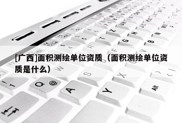 [廣西]面積測繪單位資質(zhì)（面積測繪單位資質(zhì)是什么）