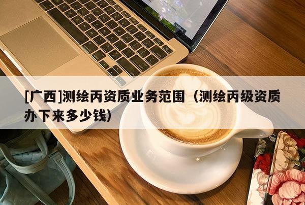 [廣西]測繪丙資質(zhì)業(yè)務(wù)范圍（測繪丙級資質(zhì)辦下來多少錢）